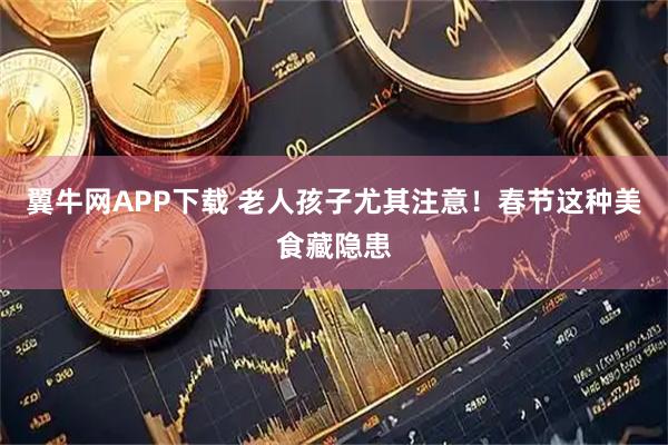 翼牛网APP下载 老人孩子尤其注意！春节这种美食藏隐患